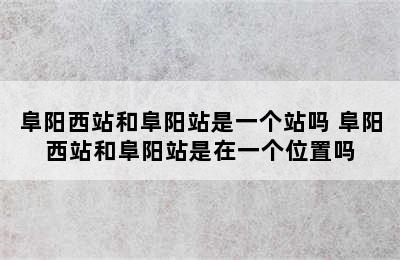 阜阳西站和阜阳站是一个站吗 阜阳西站和阜阳站是在一个位置吗